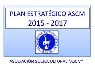ASOCIACIÓN SOCIOCULTURAL “ASCM”
PLAN ESTRATÉGICO ASCM
2015 - 2017
 