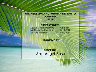 UNIVERSIDAD AUTONOMA DE SANTO DOMINGO (UASD) SUSTENTANTES: Zoila T. Pérez Garrido	CB-6554 Anthony Rodríguez V.	BH-6808 Isaura Montero		BH-3795 URBANISMO III: PROFESOR: Arq. Ángel Sosa 