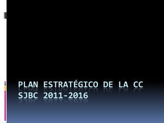 PLAN ESTRATÉGICO DE LA CC
SJBC 2011-2016
 