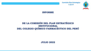Comisión Plan Estrategico
C.Q.F.P.
INFORME
DE LA COMISIÓN DEL PLAN ESTRATÉGICO
INSTITUCIONAL
DEL COLEGIO QUÍMICO FARMACÉUTICO DEL PERÚ
JULIO 2022
 