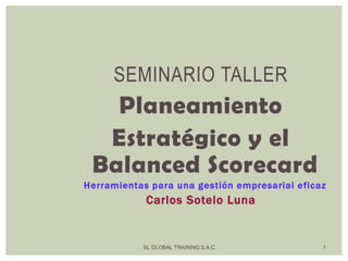 SL GLOBAL TRAINING S.A.C. 1
SEMINARIO TALLER
Planeamiento
Estratégico y el
Balanced Scorecard
Herramientas para una gestión empresarial eficaz
Carlos Sotelo Luna
 
