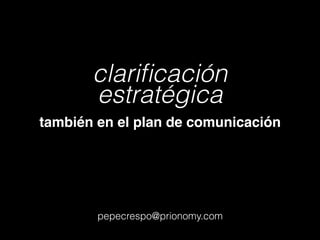 clariﬁcación
estratégica
también en el plan de comunicación
pepecrespo@prionomy.com
 