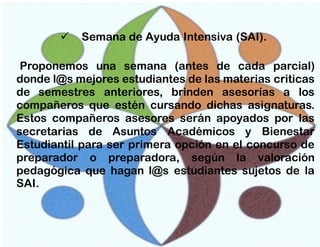 

Semana de Ayuda Intensiva (SAI).

Proponemos una semana (antes de cada parcial)
donde l@s mejores estudiantes de las materias criticas
de semestres anteriores, brinden asesorías a los
compañeros que estén cursando dichas asignaturas.
Estos compañeros asesores serán apoyados por las
secretarias de Asuntos Académicos y Bienestar
Estudiantil para ser primera opción en el concurso de
preparador o preparadora, según la valoración
pedagógica que hagan l@s estudiantes sujetos de la
SAI.

 