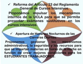  Reforma del Artículo 23 del Reglamento
General de Cursos Intensivos.
Proponemos impulsar los mecanismos
internos de la UCLA para que se permita
presentar exámenes sustitutivos en los
cursos intensivos.
 Apertura de Horarios Nocturnos de las
Carreras Diurnas.
Proponemos
gestionar
los
mecanismos
administrativos, la seguridad y los recursos para
que se impartan materias en horas de la noche en
función de crear mejores condiciones para los
ESTUDIANTES TRABAJADORES .

 