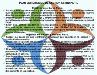 PLAN ESTRATEGICO DE GESTION ESTUDIANTIL
Objetivos en el Largo Plazo.
 Construir una plataforma ética y moral que permita que las políticas emanadas desde
nuestra representación estudiantil garanticen logros integrales ante de los nuevos
desafíos que enfrenta la dirigencia estudiantil venezolana.
 Desarrollar una cultura de trabajo y emprendimiento donde el progreso científico tecnológico sea el objetivo colectivo principal de quienes cursamos alguna carrera en el
DCyT.
 Erigir una política académica interdisciplinaria e inter-gremial que impulse la
democracia y la convivencia universitaria, con LA LIBERTAD DE PENSAMIENTO y la
continuidad académica como pilares fundamentales para recuperar la excelencia de
nuestra alma mater.
Objetivos en el Corto y Mediano Plazo.
 Fundar las bases de una contraloría estudiantil que garanticen la calidad y la
continuidad académica.
 Crear espacios para la actualización constante de los conocimientos adquiridos en las
carreras del DCyT, dando como resultado que los egresados del Decanato de Ciencias y
Tecnología dominen las últimas herramientas técnicas de la comunidad Profesional.
 Organizar actividades deportivas y culturales que fortalezcan los lazos y el sentido de
pertenencia de nuestros estudiantes con la universidad, con sus trabajadores y la
comunidad en general.
 Impulsar la elección de autoridades en igualdad de condiciones políticas (VOTO 1 a 1),
profundizando la participación activa y protagónica de la comunidad universitaria en la
toma de decisiones.
 Fortalecer las capacidades técnicas de los estudiantes a través de los proyectos
comunitarios, la extensión universitaria y nuevas alternativas para el proceso enseñanza
aprendizaje fuera del claustro, potenciando la adquisición de conocimientos
directamente en la práctica.

 