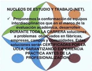 NUCLEOS DE ESTUDIO Y TRABAJO (NET).
 Proponemos la conformación de equipos
interdisciplinarios que en el marco de la
evaluación académica, desarrollen
DURANTE TODA LA CARRERA soluciones
a problemas observados en fábricas,
empresas, campos y comunidades. Estas
soluciones serán CERTIFICADAS POR LA
UCLA, GARANTIZANDO EXPERIENCIA
PRACTICA ANTES DE LA
PROFESIONALIZACION.

 