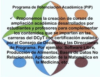 Programa de Potenciación Académica (PIP)

 Proponemos la creación de cursos de
ampliación académica desarrollados por
estudiantes y profesores para complementar
los contenidos que se imparten en las
carreras del DCyT con certificación avalada
por el Consejo de Decanato y las Direcciones
de Programa. Por ejemplo: Software Libre,
Producción de Alimentos, Bases de Datos No
Relacionales, Aplicación de la Matemática en
la Medicina, etc.

 