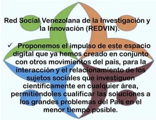 Red Social Venezolana de la Investigación y
la Innovación (REDVIN).

 Proponemos el impulso de este espacio
digital que ya hemos creado en conjunto
con otros movimientos del país, para la
interacción y el relacionamiento de los
sujetos sociales que investiguen
científicamente en cualquier área,
permitiéndoles cualificar las soluciones a
los grandes problemas del País en el
menor tiempo posible.

 