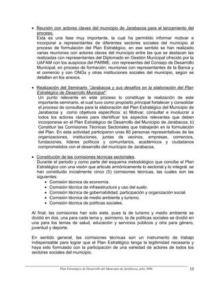 • Reunión con actores claves del municipio de Jarabacoa para el lanzamiento del
  proceso.
  Esta es una fase muy importante, la cual ha permitido informar motivar e
  incorporar a representantes de diferentes sectores sociales del municipio al
  proceso de formulación del Plan Estratégico, en ese sentido se han realizado
  varias reuniones con actores claves del municipio entre las que se destacan las
  realizadas con representantes del Diplomado en Gestión Municipal ofrecido por la
  UAFAM con los auspicios del PARME, con representes del Consejo de Desarrollo
  Municipal, en proceso de formación; reuniones con representantes de la Banca y
  el comercio y con ONGs y otras instituciones sociales del municipio, según se
  detallan en los anexos.

• Realización del Seminario “Jarabacoa y sus desafíos en la elaboración del Plan
  Estratégico de Desarrollo Municipal”.
  Un punto relevante en este proceso lo constituye la realización de este
  importante seminario, el cual tuvo como propósito principal fortalecer y consolidar
  el proceso de consultas para la elaboración del Plan Estratégico del Municipio de
  Jarabacoa y como objetivos específicos: a) Motivar, consultar e involucrar a
  todos los actores claves para identificar los aspectos relevantes que deben
  incorporarse en el Plan Estratégico de Desarrollo del Municipio de Jarabacoa; b)
  Constituir las Comisiones Técnicas Sectoriales que trabajarán en la formulación
  del Plan. En esta actividad participaron unas 80 personas representativas de las
  organizaciones, instituciones, juntas de vecinos, empresas, comercios,
  fundaciones, líderes políticos y comunitarios, académicos y ciudadanos
  comprometidos con el desarrollo del municipio de Jarabacoa.

• Constitución de las comisiones técnicas sectoriales.
  Durante el periodo y como parte del esquema metodológico que concibe el Plan
  Estratégico con una visión que articule armónicamente lo sectorial y lo integral, se
  han constituido inicialmente cinco (5) comisiones técnicas, las cuales son las
  siguientes:
      • Comisión técnica de economía.
      • Comisión técnica de infraestructura y uso del suelo.
      • Comisión técnica de gobernabilidad, participación y organización social.
      • Comisión técnica de medio ambiente y turismo.
      • Comisión técnica de políticas sociales.

Al final, las comisiones han sido siete, pues la de turismo y medio ambiente se
dividió en dos, una para cada tema y, asimismo, la de políticas sociales se dividió en
una para los temas de salud, educación y servicios públicos y otra para género,
juventud y deporte.

En sentido general, las comisiones técnicas son un instrumento de trabajo
indispensable para lograr que el Plan Estratégico tenga la legitimidad necesaria y
haya sido formulado con la participación de una variedad de actores de todos los
sectores sociales del municipio.


              Plan Estratégico de Desarrollo del Municipio de Jarabacoa, julio 2006   10
 