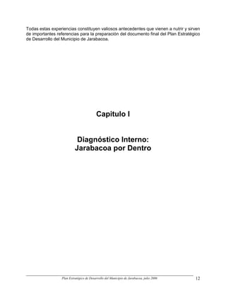 Todas estas experiencias constituyen valiosos antecedentes que vienen a nutrir y sirven
de importantes referencias para la preparación del documento final del Plan Estratégico
de Desarrollo del Municipio de Jarabacoa.




                                         Capitulo I


                           Diagnóstico Interno:
                          Jarabacoa por Dentro




                 Plan Estratégico de Desarrollo del Municipio de Jarabacoa, julio 2006   12
 
