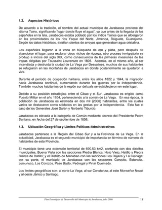 1.2.   Aspectos Históricos

De acuerdo a la tradición, el nombre del actual municipio de Jarabacoa proviene del
idioma Taino, significando “lugar donde fluye el agua”, ya que antes de la llegada de los
españoles en la Isla, Jarabacoa estaba poblado por los Indios Tainos que se albergaron
en las proximidades de los ríos Yaque del Norte, Jimenoa, Baiguate, Guanajuma.
Según los datos históricos, existían cientos de arroyos que generaban agua cristalina.

Los españoles llegaron a la zona en búsqueda de oro y plata, pero después de
abandonar el lugar, para explorar otros nichos de riqueza, otro proceso inmigratorio se
produjo a inicios del siglo XIX, como consecuencia de las primeras invasiones de las
tropas dirigidas por Toussaint Louverture en 1805. Además, en el mismo año, al ser
incendiada y destruida la ciudad de La Vega por Dessalines, muchos de sus habitantes
se refugiaron en las montañas de Jarabacoa en donde posteriormente se quedaron a
vivir.

Durante el período de ocupación haitiana, entre los años 1822 y 1844, la migración
hacia Jarabacoa continuó, aumentando durante las guerras por la independencia.
También muchos habitantes de la región sur del país se establecieron en este lugar.

Debido a su posición estratégica entre el Cibao y el Sur, Jarabacoa es erigido como
Puesto Militar en el año 1854, perteneciendo a la común de La Vega. En esa época, la
población de Jarabacoa es estimada en dos mil (2000) habitantes, entre los cuales
varios se destacaron como soldados en las gestas por la independencia. Esto fue el
caso de los Generales José Durán y Norberto Tiburcio.

Jarabacoa es elevada a la categoría de Común mediante decreto del Presidente Pedro
Santana, en fecha del 27 de septiembre de 1858.

1.3.   Ubicación Geográfica y Limites Políticos-Administrativos

Jarabacoa pertenece a la Región del Cibao Sur y a la Provincia de La Vega. En la
actualidad, Jarabacoa es el segundo municipio de importancia en término de número de
habitantes de esta Provincia.

El municipio tiene una extensión territorial de 690.53 km2, contando con dos distritos
municipales, Buena Vista con las secciones Piedra Blanca, Hato Viejo, Hatillo y Piedra
Blanca de Hatillo; y el Distrito de Manabao con las secciones Los Dajaos y La Cienaga;
por su parte, el municipio de Jarabacoa con las secciones Corocito, Estancita,
Jumunuco, Los Corozos, Paso Bajito, Pedregal y Pinar Quemado.

Los limites geográficos son: al norte La Vega; al sur Constanza; al este Monseñor Nouel
y al oeste Jánico y Santiago.




                  Plan Estratégico de Desarrollo del Municipio de Jarabacoa, julio 2006   14
 