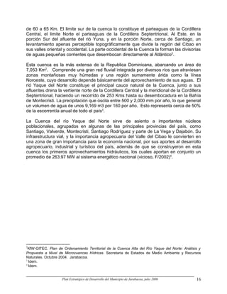 de 60 a 65 Km. El limite sur de la cuenca lo constituye el parteaguas de la Cordillera
Central, el limite Norte el parteaguas de la Cordillera Septentrional. Al Este, en la
porción Sur del afluente del rió Yuna, y en la porción Norte, cerca de Santiago, un
levantamiento apenas perceptible topográficamente que divide la región del Cibao en
sus valles oriental y occidental. La parte occidental de la Cuenca la forman las divisorias
de aguas pequeñas corrientes que desembocan directamente al Atlántico2.

Esta cuenca es la más extensa de la Republica Dominicana, abarcando un área de
7,053 Km2. Comprende una gran red fluvial integrada por diversos ríos que atraviesan
zonas montañosas muy húmedas y una región sumamente árida como la línea
Noroeste, cuyo desarrollo depende básicamente del aprovechamiento de sus aguas. El
rió Yaque del Norte constituye el principal cauce natural de la Cuenca, junto a sus
afluentes drena la vertiente norte de la Cordillera Central y la meridional de la Cordillera
Septentrional, haciendo un recorrido de 253 Kms hasta su desembocadura en la Bahía
de Montecristi. La precipitación que oscila entre 500 y 2,000 mm por año, lo que general
un volumen de agua de unos 9,169 m3 por 160 por año. Esto representa cerca de 50%
de la escorrentía anual de todo el país3.

La Cuenca del río Yaque del Norte sirve de asiento a importantes núcleos
poblacionales, agrupados en algunas de las principales provincias del país, como
Santiago, Valverde, Montecristi, Santiago Rodríguez y parte de La Vega y Dajabón. Su
infraestructura vial, y la importancia agropecuaria del Valle del Cibao le convierten en
una zona de gran importancia para la economía nacional, por sus aportes al desarrollo
agropecuario, industrial y turístico del país, además de que se construyeron en esta
cuenca los primeros aprovechamientos hidráulicos, los cuales aportan en conjunto un
promedio de 263.97 MW al sistema energético nacional (vicioso, F/2002)4.




2
  KfW-GITEC. Plan de Ordenamiento Territorial de la Cuenca Alta del Río Yaque del Norte: Análisis y
Propuesta a Nivel de Microcuencas Hídricas. Secretaria de Estados de Medio Ambiente y Recursos
Naturales. Octubre 2004. Jarabacoa.
3
  Idem.
4
  Idem.


                    Plan Estratégico de Desarrollo del Municipio de Jarabacoa, julio 2006       16
 