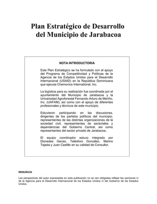 Plan Estratégico de Desarrollo
           del Municipio de Jarabacoa


                                   NOTA INTRODUCTORIA

                  Este Plan Estratégico se ha formulado con el apoyo
                  del Programa de Competitividad y Políticas de la
                  Agencia de los Estados Unidos para el Desarrollo
                  Internacional (USAID) en la República Dominicana
                  que ejecuta Chemonics International, Inc.

                  La logística para su realización fue coordinada por el
                  ayuntamiento del Municipio de Jarabacoa y la
                  Universidad Agroforestal Fernando Arturo de Meriño,
                  Inc. (UAFAM), así como con el apoyo de diferentes
                  profesionales y técnicos de este municipio.

                  Estuvieron participando en las discusiones,
                  dirigentes de los partidos políticos del municipio,
                  representantes de las distintas organizaciones de la
                  sociedad civil, representantes de sectoriales y
                  dependencias del Gobierno Central, así como
                  representantes del sector privado de Jarabacoa.

                  El equipo coordinador estuvo integrado por
                  Dionedes Genao, Telésforo González, Marino
                  Tejada y Juan Castillo en su calidad de Consultor.




RENUNCIA

Las perspectivas del autor expresadas en esta publicación no se ven obligadas reflejar las opiniones ni
de la Agencia para el Desarrollo Internacional de los Estados Unidos ni del Gobierno de los Estados
Unidos.
 