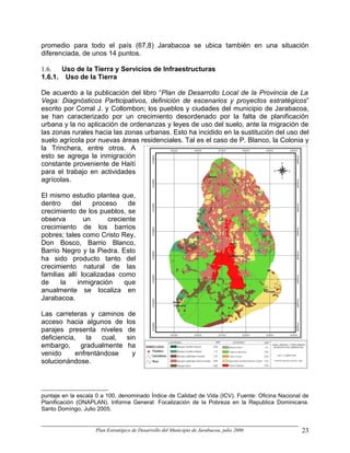promedio para todo el país (67,8) Jarabacoa se ubica también en una situación
diferenciada, de unos 14 puntos.

1.6.  Uso de la Tierra y Servicios de Infraestructuras
1.6.1. Uso de la Tierra

De acuerdo a la publicación del libro “Plan de Desarrollo Local de la Provincia de La
Vega: Diagnósticos Participativos, definición de escenarios y proyectos estratégicos”
escrito por Corral J. y Collombon; los pueblos y ciudades del municipio de Jarabacoa,
se han caracterizado por un crecimiento desordenado por la falta de planificación
urbana y la no aplicación de ordenanzas y leyes de uso del suelo, ante la migración de
las zonas rurales hacia las zonas urbanas. Esto ha incidido en la sustitución del uso del
suelo agrícola por nuevas áreas residenciales. Tal es el caso de P. Blanco, la Colonia y
la Trinchera, entre otros. A
esto se agrega la inmigración
constante proveniente de Haití
para el trabajo en actividades
agrícolas.

El mismo estudio plantea que,
dentro    del     proceso     de
crecimiento de los pueblos, se
observa        un      creciente
crecimiento de los barrios
pobres; tales como Cristo Rey,
Don Bosco, Barrio Blanco,
Barrio Negro y la Piedra. Esto
ha sido producto tanto del
crecimiento natural de las
familias allí localizadas como
de     la    inmigración     que
anualmente se localiza en
Jarabacoa.

Las carreteras y caminos           de
acceso hacia algunos de           los
parajes presenta niveles           de
deficiencia,    la  cual,         sin
embargo,      gradualmente         ha
venido      enfrentándose           y
solucionándose.



puntaje en la escala 0 a 100, denominado Índice de Calidad de Vida (ICV). Fuente: Oficina Nacional de
Planificación (ONAPLAN). Informe General: Focalización de la Pobreza en la Republica Dominicana.
Santo Domingo, Julio 2005.


                    Plan Estratégico de Desarrollo del Municipio de Jarabacoa, julio 2006         23
 
