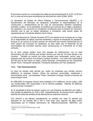 El municipio cuenta con una longitud de calles de aproximadamente 81.0 Km. (3.52 km/
km2) y cuya red sirve para el transporte de vehículos de motor (ICMA, 2003).

La Secretaría de Estado de Obras Públicas y Comunicaciones (SEOPC) y el
Ayuntamiento del Municipio de Jarabacoa comparten la responsabilidad de la
construcción y mantenimiento de las vías de comunicación terrestre (carreteras,
avenidas y calles). En la actualidad, la carretera que conduce de La Vega a Jarabacoa,
fue reparada y se encuentra en excelentes condiciones para el tránsito de Vehículos,
mientras que la que va desde Jarabacoa a Constanza, está siendo objeto de
reparaciones por el evidente deterioro de la misma.

La Oficina Nacional de Tránsito Terrestre (OTT) con asiento en el municipio de La Vega
es la responsable de aplicar acciones tendentes a regular el transporte de pasajeros.
Aunque no se conoce el número preciso de vehículos que transita diariamente por la
zona urbana del municipio de Jarabacoa, es bien cierto que el desarrollo de las
comunidades del municipio acarrea como consecuencia un incremento en el flujo
vehicular.

En la zona urbana existen doce (12) paradas de motoconchos, con un total
aproximativo de 400 motores que brindan servicio por más de 16 horas diarias a los
usuarios. También se cuenta con otras paradas para camionetas, carros, jeep y
guaguas para dar servicio a la ciudad y campos cercanos. Las rutas más organizadas
son las que se dan hacia La Vega y Santo Domingo, compuestas por las compañías
Caribe Tours, Transporte Jarabacoa, Transporte Quezada y de Taxi Jarabacoa9.

1.6.3.       Tele Comunicaciones

La zona de estudio está servida por cuatro (4) empresas que brindan servicio
telefónico, la empresa Verizon, ofrece los servicios comerciales, residencial y
comunicación móvil. Las empresas Tricom, Centenial y Orange, brindan el servicio de
comunicación móvil.

Al 1999-2000, la empresa Verizon tenía instalado 2,011 teléfonos, de los cuales 1,590
son residenciales, 387 comerciales y 34 en oficinas estatales. Además de teléfonos
públicos de tipo monedero10.

En la actualidad el área de estudio cuenta con una empresa de televisión por cable y
dos canales de televisión en VHS y UHF, respectivamente, de alcance local y regional,
además de recibir las señales de las televisoras de cobertura nacional.

Con relación a las plantas radiodifusoras, se contaba con siete (7) plantas que
operaban en las bandas AM y FM a nivel local, pero algunas de ellas fueron
clausuradas por el Instituto Dominicano de Telecomunicaciones -INDOTEL- por

9
    Informe de la Comisión Infraestructuras. 2006.
10
     Idem.


                         Plan Estratégico de Desarrollo del Municipio de Jarabacoa, julio 2006   25
 