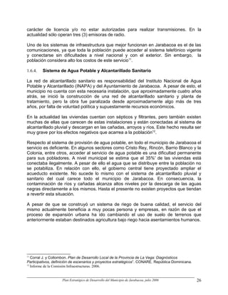 carácter de licencia y/o no estar autorizadas para realizar transmisiones. En la
actualidad sólo operan tres (3) emisoras de radio.

Uno de los sistemas de infraestructura que mejor funcionan en Jarabacoa es el de las
comunicaciones, ya que toda la población puede acceder al sistema telefónico vigente
y conectarse sin dificultades a nivel nacional y con el exterior. Sin embargo, la
población considera alto los costos de este servicio11.

1.6.4.   Sistema de Agua Potable y Alcantarillado Sanitario

La red de alcantarillado sanitario es responsabilidad del Instituto Nacional de Agua
Potable y Alcantarillado (INAPA) y del Ayuntamiento de Jarabacoa. A pesar de esto, el
municipio no cuenta con esta necesaria instalación, que aproximadamente cuatro años
atrás, se inició la construcción de una red de alcantarillado sanitario y planta de
tratamiento, pero la obra fue paralizada desde aproximadamente algo más de tres
años, por falta de voluntad política y supuestamente recursos económicos.

En la actualidad las viviendas cuentan con sépticos y filtrantes, pero también existen
muchas de ellas que carecen de estas instalaciones y están conectadas al sistema de
alcantarillado pluvial y descargan en las cañadas, arroyos y ríos. Este hecho resulta ser
muy grave por los efectos negativos que acarrea a la población12.

Respecto al sistema de provisión de agua potable, en todo el municipio de Jarabacoa el
servicio es deficiente. En algunos sectores como Cristo Rey, Rincón, Barrio Blanco y la
Colonia, entre otros, acceder al servicio de agua potable es una dificultad permanente
para sus pobladores. A nivel municipal se estima que el 35%' de las viviendas está
conectaba ilegalmente. A pesar de ello el agua que se distribuye entre la población no
se potabiliza. En relación con ello, el gobierno central tiene proyectado ampliar el
acueducto existente. No sucede lo mismo con el sistema de alcantarillado pluvial y
sanitario del cual carece todo el municipio de Jarabacoa. En consecuencia, la
contaminación de ríos y cañadas alcanza altos niveles por la descarga de las aguas
negras directamente a los mismos. Hasta el presente no existen proyectos que tiendan
a revertir esta situación.

A pesar de que se construyó un sistema de riego de buena calidad, el servicio del
mismo actualmente beneficia a muy pocas persona y empresas, en razón de que el
proceso de expansión urbana ha ido cambiando el uso de suelo de terrenos que
anteriormente estaban destinados agricultura bajo riego hacia asentamientos humanos.




11
   Corral J. y Collombon. Plan de Desarrollo Local de la Provincia de La Vega: Diagnósticos
Participativos, definición de escenarios y proyectos estratégicos”. CONARE. República Dominicana.
12
   Informe de la Comisión Infraestructuras. 2006.


                    Plan Estratégico de Desarrollo del Municipio de Jarabacoa, julio 2006           26
 