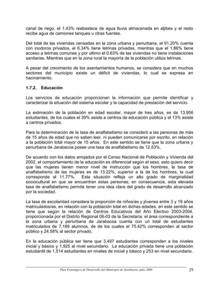 canal de riego, el 1.43% reabastece de agua lluvia almacenada en aljibes y el resto
recibe agua de camiones tanques u otras fuentes.

Del total de las viviendas censadas en la zona urbana y periurbana, el 91.20% cuenta
con inodoros privados, el 6.34% tiene letrinas privadas, mientras que el 1.86% tiene
acceso a letrinas comunes y por último el 0.63% de las viviendas no tiene instalaciones
sanitarias. Mientras que en la zona rural la mayoría de la población utiliza letrinas.

A pesar del crecimiento de los asentamientos humanos, se considera que en muchos
sectores del municipio existe un déficit de viviendas, lo cual se expresa en
hacinamiento.

1.7.2.   Educación

Los servicios de educación proporcionan la información que permite identificar y
caracterizar la situación del sistema escolar y la capacidad de prestación del servicio.

La estimación de la población en edad escolar, mayor de tres años, es de 13,956
estudiantes, de los cuales el 39% asiste a centros de educación pública y el 13% asiste
a centros privados.

Para la determinación de la tasa de analfabetismo se consideró a las personas de más
de 15 años de edad que no saben leer, ni pueden comunicarse por escrito, en relación
a la población total mayor de 15 años. En este sentido se tiene que la zona urbana y
periurbana de Jarabacoa posee una tasa de analfabetismo de 12.53%.

De acuerdo con los datos arrojados por el Censo Nacional de Población y Vivienda del
2002, el comportamiento de la educación es diferencial según el sexo, esto quiero decir
que las mujeres tienen menor nivel de instrucción que los hombres, la tasa de
analfabetismo de las mujeres es de 13.22%, superior a la de los hombres, la cual
corresponde al 11.77%. Esta situación refleja un alto grado de marginalidad
sociocultural en que se encuentran estas personas; en consecuencia, esta elevada
tasa de analfabetismo permite tener una idea clara del grado de desarrollo alcanzado
por la sociedad.

La tasa de escolaridad considera la proporción de niños/as y jóvenes entre 3 y 19 años
matriculados/as, en relación con la población total en dichas edades, en este sentido se
tiene que según la relación de Centros Educativos del Año Electivo 2003-2004,
proporcionada por el Distrito Regional 06-03 de la Secretaría, el área correspondiente a
la zona urbana y periurbana de Jarabacoa cuenta con un total de estudiantes
matriculados de 7,189 alumnos, de de los cuales el 75.42% corresponden al sector
público y 24.58% al sector privado.

En la educación pública ser tiene que 3,497 estudiantes corresponden a los niveles
inicial y básico y 1,925 al nivel secundario. La educación privada tiene una población
estudiantil de 1,514 estudiantes en niveles de inicial y básico y 253 en nivel secundario.



                  Plan Estratégico de Desarrollo del Municipio de Jarabacoa, julio 2006   29
 