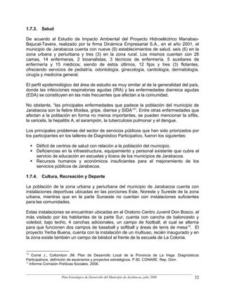 1.7.3.   Salud

De acuerdo al Estudio de Impacto Ambiental del Proyecto Hidroeléctrico Manabao-
Bejucal-Tavera, realizado por la firma Dinámica Empresarial S.A., en el año 2001, el
municipio de Jarabacoa cuenta con nueve (9) establecimientos de salud, seis (6) en la
zona urbana y periurbana y tres (3) en la zona rural. Los mismos cuentan con 26
camas, 14 enfermeras, 2 bioanalistas, 3 técnicos de enfermería, 5 auxiliares de
enfermería y 15 médicos; siendo de éstos últimos, 12 fijos y tres (3) flotantes,
ofreciendo servicios de pediatría, odontología, ginecología, cardiología, dermatología,
cirugía y medicina general.

El perfil epidemiológico del área de estudio es muy similar al de la generalidad del país,
donde las infecciones respiratorias agudas (IRA) y las enfermedades diarreica agudas
(EDA) se constituyen en las más frecuentes que afectan a la comunidad.

No obstante, “las principales enfermedades que padece la población del municipio de
Jarabacoa son la fiebre tifoidea, gripe, diarrea y SIDA14”. Entre otras enfermedades que
afectan a la población en forma no menos importantes, se pueden mencionar la sífilis,
la varicela, la hepatitis A, el sarampión, la tuberculosis pulmonar y el dengue.

Los principales problemas del sector de servicios públicos que han sido priorizados por
los participantes en los talleres de Diagnóstico Participativo, fueron los siguientes:

     Déficit de centros de salud con relación a la población del municipio.
     Deficiencias en la infraestructura, equipamiento y personal existente que cubre el
     servicio de educación en escuelas y liceos de los municipios de Jarabacoa.
     Recursos humanos y económicos insuficientes para el mejoramiento de los
     servicios públicos de Jarabacoa.

1.7.4.   Cultura, Recreación y Deporte

La población de la zona urbana y periurbana del municipio de Jarabacoa cuenta con
instalaciones deportivas ubicadas en las porciones Este, Noreste y Sureste de la zona
urbana, mientras que en la parte Suroeste no cuentan con instalaciones suficientes
para las comunidades.

Estas instalaciones se encuentran ubicadas en el Oratorio Centro Juvenil Don Bosco, el
más visitado por los habitantes de la parte Sur, cuenta con cancha de baloncesto y
voleibol, bajo techo, 4 canchas adicionales, un campo de football, el cual se alterna
para que funcionen dos campos de baseball y softball y áreas de tenis de mesa 15. El
proyecto Yerba Buena, cuenta con la instalación de un multiuso, recién inaugurado y en
la zona existe también un campo de béisbol al frente de la escuela de La Colonia.


14
    Corral J., Collombon JM. Plan de Desarrollo Local de la Provincia de La Vega: Diagnósticos
Participativos, definición de escenarios y proyectos estratégicos. P.90. CONARE. Rep. Dom.
15
   Informe Comisión Políticas Sociales. 2006.


                   Plan Estratégico de Desarrollo del Municipio de Jarabacoa, julio 2006   32
 