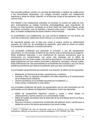 Dos escuelas públicas cuentan con canchas de baloncesto y voleibol, las cuales sirven
a las comunidades adyacentes. Los colegios privados cuentan con instalaciones
deportivas y áreas de recreo. Además, en el área que ocupa el Ayuntamiento, hay una
cancha mixta.

Con relación a las instalaciones culturales, el municipio no cuenta con salas de cine,
pero eventualmente se realizan funciones cinematográficas, para recaudación de
fondos con fines benéficos, sobretodo en el Gran Salón del Teatro Don Bosco, donde
se realizan conciertos, oras de teatrales y diversos actos socio – culturales. Por otro
lado, no existen instalaciones de recreo infantil a nivel municipal.

La accesibilidad a las instalaciones con que cuenta la población es muy buena, así
como las condiciones, dotaciones de las mismas y su funcionamiento.

Es importante señalar que, el área que ocupa el parque central es relativamente
pequeña, de 2,500 m2, sin posibilidad de expansión, pero sobre el mismo se realizo
una excelente remodelación y acondicionamiento.

Los principales problemas que presentan la provisión y uso del equipamiento
comunitario, se circunscriben al déficit de los mismos ante la demanda de la población.
Estos problemas responden a una insuficiencia de recursos económicos para su
construcción y/o mantenimiento. Las zonas más afectadas por el déficit de
equipamiento son las zonas rurales y los barrios periurbanos. Los mayores reclamos de
estas poblaciones son por centros comunales y deportivos, escuelas y clínicas rurales.
Estas deficiencias han sido permanentes en el desarrollo del municipio y son uno de los
problemas prioritarios que reclama la población para que sean solucionados16.

Los principales equipamientos que presentan una situación de déficit son los siguientes:

     Bibliotecas, en términos de locales, equipamiento y mobiliario,
     Canchas y Play, en aspectos vinculados a los útiles deportivos y al mantenimiento
     de la infraestructura existente,
     Centros recreativos en la cantidad requerida por la población, y,
     Áreas verdes, insuficientes a nivel urbano.

Los principales problemas del sector de equipamiento que ha sido priorizados por los
participantes en los talleres de Diagnóstico Participativo, fueron los siguientes:

     Déficit de equipamiento deportivo, cultural y social y áreas verdes en
     urbanizaciones y barrios urbanos y en comunidades rurales.
     Déficit de locales apropiados para el desarrollo de las actividades de la Cruz Roja y
     la Defensa Civil.
     Recursos humanos y económicos insuficientes del gobierno local y central para la
     asistencia social a los barrios periurbanos y las zonas rurales.

16
  Corral J., Collombon JM. Plan de Desarrollo Local de la Provincia de La Vega: Diagnósticos
Participativos, definición de escenarios y proyectos estratégicos. P.90. CONARE. Rep. Dom.


                  Plan Estratégico de Desarrollo del Municipio de Jarabacoa, julio 2006   33
 