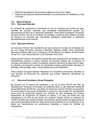 Déficit de equipamiento de escuelas e iglesias en las zonas rurales
     Urgencia de proyectos públicos tendientes a la construcción de mataderos a nivel
     municipal.

1.8. Medio Ambiente
1.8.1. Recursos Naturales

El municipio de Jarabacoa es reconocido por ser un municipio que cuenta con gran
cantidad de recursos naturales que manejados adecuadamente pueden ser
aprovechados en favor de un desarrollo sostenible. Entre estos se destacan de manera
principal: el clima, los ríos y la foresta. Sin embargo, a pesar de esa calidad y cantidad
de recursos se reconoce que importantes problemas obstaculizan el adecuado
aprovechamiento de los mismos.

1.8.2.   Recursos Hídricos

Los recursos hídricos más importantes con que cuenta el municipio de Jarabacoa son
los ríos Yaque del Norte, Jimenoa y Baiguate. Además, existen otros importantes
afluentes acuíferos, tales como: Guanajuma, Arroyo Blanco, Los Dajaos, Arroyo Grande
Arroyo Frío, Yujo, Arroyo Sonador y Las Guázaras, entre otros.

Estos recursos hídricos son aportes importantes para la generación de energía en las
hidroeléctricas Jimenoa y Tavera. Además, los recursos hídricos que se generan el
municipio de jarabacoa y áreas circundantes suplen la demanda de agua para el riego,
la industria y el consumo humano de importantes núcleos poblacionales ubicados en
Santiago, Villa González, Mao y otras ciudades de la Línea Noroeste.

Estos cuerpos de aguas albergan balnearios con magnificas condiciones naturales, lo
cual favorece el incremento de visitantes que buscan diferentes alternativas de
recreación.

1.8.3.   Recursos Forestales y Áreas Protegidas

De acuerdo con el estudio de capacidad y uso de la tierra (ECUT) del Plan de
Ordenamiento Territorial, el municipio de Jarabacoa tiene un alto potencial forestal de
aproximadamente 20,000 has. Las áreas con tierras de vocación forestal se concentran
en primer lugar en las zonas de Manabao y Jumunuco, que pueden ser considerados
como polos de producción forestal. Los bosques de pino existentes con buenas
expectativas de producción de madera se estima a un área de 8,000 has que
corresponde a un 40% de las tierras con vocación forestal. Existe un potencial de
12,000 has (60%) de vocación forestal. Sin embargo, grandes partes de estas tierras se
usan para la ganadería extensiva. Estos terrenos se consideran en un conflicto de uso y
deben ser transformados en plantaciones forestales a través de medidas de
reforestación.




                  Plan Estratégico de Desarrollo del Municipio de Jarabacoa, julio 2006   34
 