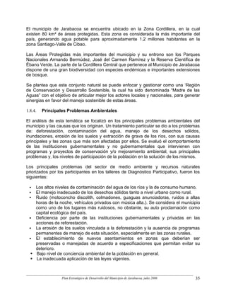 El municipio de Jarabacoa se encuentra ubicado en la Zona Cordillera, en la cual
existen 80 km² de áreas protegidas. Esta zona es considerada la más importante del
país, generando agua potable para aproximadamente 1.2 millones habitantes en la
zona Santiago-Valle de Cibao.

Las Áreas Protegidas más importantes del municipio y su entrono son los Parques
Nacionales Armando Bermúdez, José del Carmen Ramírez y la Reserva Científica de
Ébano Verde. La parte de la Cordillera Central que pertenece al Municipio de Jarabacoa
dispone de una gran biodiversidad con especies endémicas e importantes extensiones
de bosque.

Se plantea que este conjunto natural se puede enfocar y gestionar como una ‘Región
de Conservación y Desarrollo Sostenible, la cual ha sido denominada “Madre de las
Aguas” con el objetivo de articular mejor los actores locales y nacionales, para generar
sinergias en favor del manejo sostenible de estas áreas.

1.8.4.   Principales Problemas Ambientales

El análisis de esta temática se focalizó en los principales problemas ambientales del
municipio y las causas que los originan. Un tratamiento particular se dio a los problemas
de: deforestación, contaminación del agua, manejo de los desechos sólidos,
inundaciones, erosión de los suelos y extracción de grava de los ríos, con sus causas
principales y las zonas que más son afectadas por ellos. Se evaluó el comportamiento
de las instituciones gubernamentales y no gubernamentales que intervienen con
programas y proyectos de conservación y/o mejoramiento ambiental, sus principales
problemas y, los niveles de participación de la población en la solución de los mismos.

Los principales problemas del sector de medio ambiente y recursos naturales
priorizados por los participantes en los talleres de Diagnóstico Participativo, fueron los
siguientes:

     Los altos niveles de contaminación del agua de los ríos y la de consumo humano.
     El manejo inadecuado de los desechos sólidos tanto a nivel urbano como rural.
     Ruido (motoconcho discolith, colmadones, guaguas anunciadoras, ruidos a altas
     horas de la noche, vehículos privados con música alta.). Se considera el municipio
     como uno de los lugares más ruidosos, no obstante, su auto proclamación como
     capital ecológica del país.
     Deficiencia por parte de las instituciones gubernamentales y privadas en las
     acciones de reforestación.
     La erosión de los suelos vinculada a la deforestación y la ausencia de programas
     permanentes de manejo de esta situación, especialmente en las zonas rurales.
     El establecimiento de nuevos asentamientos en zonas que deberían ser
     preservadas o manejadas de acuerdo a especificaciones que permitan evitar su
     deterioro.
     Bajo nivel de conciencia ambiental de la población en general.
     La inadecuada aplicación de las leyes vigentes.



                  Plan Estratégico de Desarrollo del Municipio de Jarabacoa, julio 2006   35
 