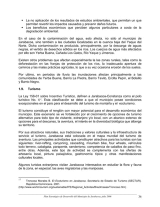 La no aplicación de los resultados de estudios ambientales, que permitan un que
       permitan revertir los impactos causados y prevenir daños futuros.
       Los beneficios económicos que perciben algunos particulares a costa de la
       degradación ambiental.

En el caso de la contaminación del agua, esto afecta, no sólo al municipio de
Jarabacoa, sino también a las ciudades localizadas en la cuenca baja del Yaque del
Norte. Dicha contaminación es producida, principalmente, por la descarga de aguas
negras, el vertido de desechos sólidos en los ríos. Los cuerpos de agua más afectados
por ello son Yerba Buena, Cañada Los Gatos, Río Yaque y Jimenoa.

Existen otros problemas que afectan especialmente la las zonas rurales, tales como la
deforestación en las franjas de protección de los ríos, la inadecuada apertura de
caminos y las malas prácticas agrícolas, lo que a su vez ocasiona erosión de los suelos.

Por ultimo, en periodos de lluvia las inundaciones afectan principalmente a las
comunidades de Yerba Buena, Barrio La Piedra, Barrio Tavito, Ercilla Pepín, el Bolsillo
y Barrio Negro.

1.9.    Turismo

La Ley 158-01 sobre Incentivo Turístico, definen a Jarabacoa-Constanza como el polo
turístico No. 417. Esta clasificación se debe a que el municipio posee condiciones
excepcionales en el país para el desarrollo del turismo de montaña y el ecoturismo.

El turismo constituye el renglón con mayor potencial para el desarrollo económico del
municipio. Este escenario se ve fortalecido por el crecimiento de opciones de turismo
alternativo para todo tipo de visitante, extranjero y/o local, con un abanico extenso de
opciones para el descanso, la aventura, el interés en la diversidad biológica que alberga
su territorio.

Por sus atractivos naturales, sus tradiciones y valores culturales y la infraestructura de
servicio al turismo, Jarabacoa está colocada en el mapa mundial del turismo de
aventura. Las principales actividades que constituyen atractivos para los turistas son las
siguientes: river-rafting, canyoning, cascading, mountain bike, four wheels, vehículos
todo terreno, cabalgata, parapente, senderismo, competencia de caballos de paso fino,
entre otras. Además, este tipo de actividad se complementa con las ofertas de
artesanía local, pintura paisajística, gastronomía típica y otras manifestaciones
culturales locales.

Algunos turistas extranjeros visitan Jarabacoa interesados en estudiar la flora y fauna
de la zona, en especial, las aves migratorias y las mariposas.


17
        Troncoso Morales B. El Ecoturismo en Jarabacoa. Secretaría de Estado de Turismo (SECTUR).
        República Dominicana. 2001.
(http://www.world-tourism.org/sustainable/IYE/Regional_Activites/Brazil/cases/Troncoso.htm)


                   Plan Estratégico de Desarrollo del Municipio de Jarabacoa, julio 2006      36
 