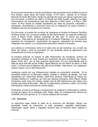 En la zona se encuentra la ruta de montañismo más importante de las Antillas, la ruta al
Pico Duarte, mayor altura del Caribe Insular, 3,175 msnm., ubicado en el Parque
Nacional Armando Bermúdez, donde hay además dos picos con alturas superiores a los
tres mil metros: La Pelona con 3082 y, la Rucilla con 3045. Existen, además, los valles
intramontanos con temperaturas bajo cero: Macutico a 2004 msnm. y el Bao a 1800
msnm. El Pico Duarte es visitado anualmente por miles de personas, nacionales y
extranjeras, favoreciendo la economía local con la integración de guías turísticos y
facilitando servicio de transporte en monturas.

Por otra parte, al sureste del municipio de Jarabacoa se localiza la Reserva Científica
de Ébano Verde, con un bosque nublado de alta biodiversidad, con especies endémicas
como el Ébano Verde, especie maderable de alto valor, lo mismo que plantas
carnívoras. Esta reserva es manejada por la Fundación Progressio, con un importante
programa de investigación, conservación de especies, adquisición de terrenos para
integrarlos a la reserva, y un componente ecoturístico creativo e innovador.

Los cultivos en el Municipio, tanto en el valle como en las montañas, son: el café, las
flores, las fresas y otros se convierten en una excelente oferta de agroturismo que
recientemente se inicia su explotación.

Al suroeste profundo se localiza el valle intramontano de Constanza, granero de
agricultura templada en zona tropical por excelencia del país (hortalizas, ajo, fresas,
papas, flores, etc.), con un gran potencial agroturístico. En sus proximidades está el
salto de agua más alto de las Antillas, Aguas Blancas con 83 metros de altura, a 1800
msnm., lo mismo que el altiplano más alto de las Antillas, Valle Nuevo, con vegetación
andina y alpina, con un alto endemismo.

Jarabacoa cuenta con una infraestructura hotelera en crecimiento constante. En la
actualidad existen en el Municipio hoteles, hostales y cabañas de alquiler. Los mas
importantes son: Hotel Pinar Dorado, Hotel Gran Jimenoa, Hotel Brisas de Yaque, los
hostales Holiday Inn, California, así como las cabañas Anacaona, River Resort, Hostal
Campanita, entre otros. En síntesis, existen más de 200 habitaciones para alojar a los
turistas que visitan el Municipio. Más de 15 restaurantes, pizzerías y cafés, con comida
internacional, criolla y servicios de comida rápida.

Finalmente, el turismo contribuye a la generación de empleos en el Municipio y a elevar
el nivel de ingreso de la población local. Según datos de investigaciones hechas por
CONARE el turismo genera un 12 % de los empleos del municipio.

1.10. Economía

La agricultura sigue siendo la base de la economía del Municipio. Siendo sus
principales líneas de producción: el café, ganadería, vegetales tradicionales,
habichuelas, tayota, flores y vegetales diversos para el consumo local, regional y
nacional.




                  Plan Estratégico de Desarrollo del Municipio de Jarabacoa, julio 2006   37
 