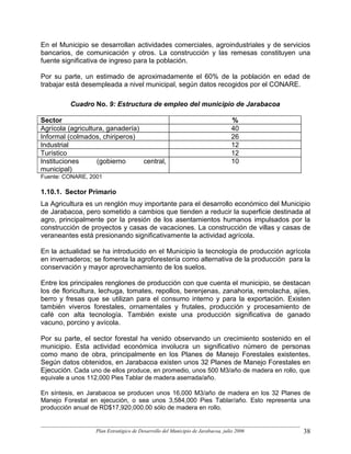 En el Municipio se desarrollan actividades comerciales, agroindustriales y de servicios
bancarios, de comunicación y otros. La construcción y las remesas constituyen una
fuente significativa de ingreso para la población.

Por su parte, un estimado de aproximadamente el 60% de la población en edad de
trabajar está desempleada a nivel municipal, según datos recogidos por el CONARE.

          Cuadro No. 9: Estructura de empleo del municipio de Jarabacoa

Sector                                                                          %
Agrícola (agricultura, ganadería)                                               40
Informal (colmados, chiriperos)                                                 26
Industrial                                                                      12
Turístico                                                                       12
Instituciones      (gobierno      central,                                      10
municipal)
Fuente: CONARE, 2001

1.10.1. Sector Primario
La Agricultura es un renglón muy importante para el desarrollo económico del Municipio
de Jarabacoa, pero sometido a cambios que tienden a reducir la superficie destinada al
agro, principalmente por la presión de los asentamientos humanos impulsados por la
construcción de proyectos y casas de vacaciones. La construcción de villas y casas de
veraneantes está presionando significativamente la actividad agrícola.

En la actualidad se ha introducido en el Municipio la tecnología de producción agrícola
en invernaderos; se fomenta la agroforestería como alternativa de la producción para la
conservación y mayor aprovechamiento de los suelos.

Entre los principales renglones de producción con que cuenta el municipio, se destacan
los de floricultura, lechuga, tomates, repollos, berenjenas, zanahoria, remolacha, ajíes,
berro y fresas que se utilizan para el consumo interno y para la exportación. Existen
también viveros forestales, ornamentales y frutales, producción y procesamiento de
café con alta tecnología. También existe una producción significativa de ganado
vacuno, porcino y avícola.

Por su parte, el sector forestal ha venido observando un crecimiento sostenido en el
municipio. Esta actividad económica involucra un significativo número de personas
como mano de obra, principalmente en los Planes de Manejo Forestales existentes.
Según datos obtenidos, en Jarabacoa existen unos 32 Planes de Manejo Forestales en
Ejecución. Cada uno de ellos produce, en promedio, unos 500 M3/año de madera en rollo, que
equivale a unos 112,000 Pies Tablar de madera aserrada/año.

En síntesis, en Jarabacoa se producen unos 16,000 M3/año de madera en los 32 Planes de
Manejo Forestal en ejecución, o sea unos 3,584,000 Pies Tablar/año. Esto representa una
producción anual de RD$17,920,000.00 sólo de madera en rollo.


                  Plan Estratégico de Desarrollo del Municipio de Jarabacoa, julio 2006   38
 