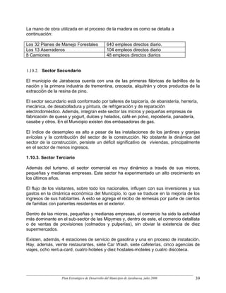 La mano de obra utilizada en el proceso de la madera es como se detalla a
continuación:

Los 32 Planes de Manejo Forestales                640 empleos directos diario.
Los 13 Aserraderos                                104 empleos directos diario
8 Camiones                                        48 empleos directos diarios


1.10.2. Sector Secundario

El municipio de Jarabacoa cuenta con una de las primeras fábricas de ladrillos de la
nación y la primera industria de trementina, creosota, alquitrán y otros productos de la
extracción de la resina de pino.

El sector secundario está conformado por talleres de tapicería, de ebanistería, herrería,
mecánica, de desabolladura y pintura, de refrigeración y de reparación
electrodoméstico. Además, integran este sector las micros y pequeñas empresas de
fabricación de queso y yogurt, dulces y helados, café en polvo, repostería, panadería,
casabe y otros. En el Municipio existen dos embasadoras de gas.

El índice de desempleo es alto a pesar de las instalaciones de los jardines y granjas
avícolas y la contribución del sector de la construcción. No obstante la dinámica del
sector de la construcción, persiste un déficit significativo de viviendas, principalmente
en el sector de menos ingresos.

1.10.3. Sector Terciario

Además del turismo, el sector comercial es muy dinámico a través de sus micros,
pequeñas y medianas empresas. Este sector ha experimentado un alto crecimiento en
los últimos años.

El flujo de los visitantes, sobre todo los nacionales, influyen con sus inversiones y sus
gastos en la dinámica económica del Municipio, lo que se traduce en la mejoría de los
ingresos de sus habitantes. A esto se agrega el recibo de remesas por parte de cientos
de familias con parientes residentes en el exterior.

Dentro de las micros, pequeñas y medianas empresas, el comercio ha sido la actividad
más dominante en el sub-sector de las Mipymes y, dentro de este, el comercio detallista
o de ventas de provisiones (colmados y pulperías), sin obviar la existencia de diez
supermercados.

Existen, además, 4 estaciones de servicio de gasolina y una en proceso de instalación.
Hay, además, veinte restaurantes, siete Car Wash, siete cafeterías, cinco agencias de
viajes, ocho rent-a-card, cuatro hoteles y diez hostales-moteles y cuatro discoteca.




                  Plan Estratégico de Desarrollo del Municipio de Jarabacoa, julio 2006   39
 