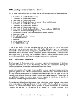 1.11.2. Los Organismos del Gobiernos Central:

Por su parte, las instituciones del Estado que tienen representación en el Municipio son:

      Secretaria de Estado de Educación;
      Secretaria de Estado de Turismo;
      Secretaria de Estado de Trabajo;
      Secretaria de Estado de Medio Ambiente y Recursos Naturales;
      Secretaria de Estado de la Mujer;
      Secretaria de Estado de la Juventud;
      Secretaria de Estado de Agricultura;
      Secretaria de Estado de Salud Pública y Asistencia Social (SESPAS);
      Institución Dominicano de Seguro Social;
      Instituto Nacional de Agua Potable y Alcantarillado (INAPA);
      Banco Agrícola;
      División de Impuestos Internos;
      Banco de Reservas;
      Fiscalía;
      Junta Central Electoral;
      INPOSDOM (Correo).

El rol de las instituciones del Gobierno Central en el Municipio de Jarabacoa es
representar los organismos centrales del Poder Ejecutivo que se encuentran
establecidos en la capital de la República, con la finalidad de cubrir sus respectivas
áreas en el desarrollo de sus planes, programas, proyectos y servicios. Esta función no
apropiadamente, en la medida que el funcionario de turno de la cartera correspondiente
lo permita, descentralice las funciones y asigne los recursos necesarios.

1.11.3. Organización Comunitaria

En el Municipio de Jarabacoa existen numerosas organizaciones sociales. Se destacan
las juntas de vecinos, los clubes deportivos y culturales, las asociaciones de mujeres,
las asociaciones de productores y los clubes de servicio social.

La estructura social del municipio tiene una sólida base de organizaciones comunitarias,
gremiales, profesionales y de servicios sociales que han servido a la canalización de las
inquietudes y expectativas de los diferentes sectores de la población. Este proceso se
ha dado de una forma dinámica, inclusiva, democrática y transparente. Esto constituye
una plataforma social importante para asumir, impulsar y monitorear la puesta en
marcha del Plan Estratégico de Desarrollo del Municipio.

En Jarabacoa, al igual que el resto del país, predomina iglesia católica y, dentro de
esta, ha jugado un rol preponderante la Congregación Salesiana. Esta congregación
fomenta el crecimiento integral de los jóvenes a través del deporte, la orientación
cristiana en valores, la recreación y la educación. Existen, además, otras



                  Plan Estratégico de Desarrollo del Municipio de Jarabacoa, julio 2006   42
 