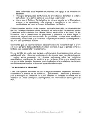 darle continuidad a los Proyectos Municipales y de apoyo a las iniciativas de
       desarrollo;
   •   Propugnar por proyectos de Municipio, no proyectos que beneficien a sectores
       particulares y a un partido político a un individuo en particular;
   •   Lograr que el Gobierno Central defina las obras a ejecutar en el Municipio de
       acuerdo a las necesidades más urgentes y consultando a sus actores y
       planificadores, así como al Consejo de Regidores y al Sindico.

En las comisiones técnicas, en los talleres y seminarios realizados para la elaboración
del Plan Estratégico del Municipio de Jarabacoa, se destaca que, los gobiernos locales
y centrales, tradicionalmente han venido creando expectativas a lo interno de los
municipios, con la presentación de programas y proyectos que nunca llegan a
materializar, trayendo esto frustraciones a los pobladores. Muchas veces se elaboran
ordenanzas y resoluciones, que casi nunca se aplican por la falta de voluntad política y
recursos para ponerlas en marcha.

Se encontró que, las organizaciones de base comunitaria no han contado con el apoyo
adecuado por parte de las autoridades locales y centrales, lo que se percibe como una
limitante para su desarrollo y fortalecimiento.

En ese sentido, se percibe que aunque en el municipio de Jarabacoa existe un buen
capital social, y hay relaciones armónicas entre los actores, estos no están articulados,
y muchas veces prevalecen los intereses particulares sobre las verdaderas
necesidades y posibilidades del Municipio y sus habitantes. Esta es una situación que
merece particular atención, de manera que todo el potencial acumulado se convierta en
una fortaleza para impulsar el desarrollo sostenible del municipio.

1.12. Análisis FODA Sectoriales

Como una expresión de síntesis de todo el diagnóstico interno, se presenta de manera
esquemática el análisis de las Fortalezas, Oportunidades, Debilidades y Amenazas
para el municipio de Jarabacoa, las cuales deberán ser tomadas en cuenta para el
diseño de las Líneas Estratégicas, los Programas y los Proyectos que se incluyan en el
Plan.




                  Plan Estratégico de Desarrollo del Municipio de Jarabacoa, julio 2006   44
 