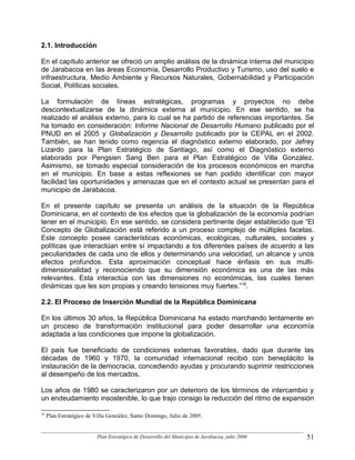 2.1. Introducción

En el capítulo anterior se ofreció un amplio análisis de la dinámica interna del municipio
de Jarabacoa en las áreas Economía, Desarrollo Productivo y Turismo, uso del suelo e
infraestructura, Medio Ambiente y Recursos Naturales, Gobernabilidad y Participación
Social, Políticas sociales.

La formulación de líneas estratégicas, programas y proyectos no debe
descontextualizarse de la dinámica externa al municipio. En ese sentido, se ha
realizado el análisis externo, para lo cual se ha partido de referencias importantes. Se
ha tomado en consideración: Informe Nacional de Desarrollo Humano publicado por el
PNUD en el 2005 y Globalización y Desarrollo publicado por la CEPAL en el 2002.
También, se han tenido como regencia el diagnóstico externo elaborado, por Jefrey
Lizardo para la Plan Estratégico de Santiago, así como el Diagnóstico externo
elaborado por Pengsien Sang Ben para el Plan Estratégico de Villa González.
Asimismo, se tomado especial consideración de los procesos económicos en marcha
en el municipio. En base a estas reflexiones se han podido identificar con mayor
facilidad las oportunidades y amenazas que en el contexto actual se presentan para el
municipio de Jarabacoa.

En el presente capítulo se presenta un análisis de la situación de la República
Dominicana, en el contexto de los efectos que la globalización de la economía podrían
tener en el municipio. En ese sentido, se considera pertinente dejar establecido que “El
Concepto de Globalización está referido a un proceso complejo de múltiples facetas.
Este concepto posee características económicas, ecológicas, culturales, sociales y
políticas que interactúan entre sí impactando a los diferentes países de acuerdo a las
peculiaridades de cada uno de ellos y determinando una velocidad, un alcance y unos
efectos profundos. Esta aproximación conceptual hace énfasis en sus multi-
dimensionalidad y reconociendo que su dimensión económica es una de las más
relevantes. Esta interactúa con las dimensiones no económicas, las cuales tienen
dinámicas que les son propias y creando tensiones muy fuertes.”18.

2.2. El Proceso de Inserción Mundial de la República Dominicana

En los últimos 30 años, la República Dominicana ha estado marchando lentamente en
un proceso de transformación institucional para poder desarrollar una economía
adaptada a las condiciones que impone la globalización.

El país fue beneficiado de condiciones externas favorables, dado que durante las
décadas de 1960 y 1970, la comunidad internacional recibió con beneplácito la
instauración de la democracia, concediendo ayudas y procurando suprimir restricciones
al desempeño de los mercados.

Los años de 1980 se caracterizaron por un deterioro de los términos de intercambio y
un endeudamiento insostenible, lo que trajo consigo la reducción del ritmo de expansión

18
     Plan Estratégico de Villa González, Santo Domingo, Julio de 2005.


                          Plan Estratégico de Desarrollo del Municipio de Jarabacoa, julio 2006   51
 
