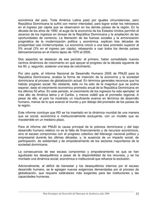 económica del país. Toda América Latina pasó por iguales circunstancias, pero
República Dominicana la sufrió con menor intensidad, para lograr evitar los retrocesos
en el ingreso per cápita que se observaron en los demás países de la región. En la
década de los años de 1990, el auge de la economía de los Estados Unidos permitió el
ascenso de los ingresos en divisas de la República Dominicana y la ampliación de las
oportunidades de comercio. La liberación de las fuerzas sociales y la armonización
pragmática de la modernización política y económica, explican tres décadas de
prosperidad casi ininterrumpidas. La economía creció a una tasa promedio superior al
5% anual (3% en el ingreso per cápita), rebasando a casi todos los demás países
latinoamericanos en el mismo lapso de 1970 al 2000.

Dos aspectos se destacan de ese período: el primero, haber consolidado nuevos
centros dinámicos de crecimiento en qué apoyar el progreso de la década siguiente de
los 90, y, segundo, sostener una tasa de crecimiento.

Por otra parte, el informe Nacional de Desarrollo Humano 2005 de PNUD para la
Republica Dominicana, analiza la forma de inserción de la economía y la sociedad
dominicana al proceso de globalización actual. En términos generales reconoce que ha
habido progreso social. No obstante, éste no ha sido de la magnitud que se podría
esperar, dado el crecimiento económico promedio anual de la República Dominicana en
los últimos 50 años. En este periodo, el crecimiento de los ingresos ha sido ejemplar: el
más alto de América latina y el Caribe, y menos volátil que el promedio regional. A
pesar de ello, el país ha mostrado un insuficiente avance en términos de desarrollo
humano, menos de lo que avanzó el mundo y por debajo del promedio de los países de
la región.

Este informe concluye que RD se ha insertado en la dinámica mundial de una manera
que es social, económica e institucionalmente excluyente, con un modelo que es
insostenible en un mediano plazo.

Para el informe del PNUD la causa principal de la pobreza dominicana y del bajo
desarrollo humano relativo no es la falta de financiamiento y de recursos económicos,
sino el escaso compromiso con el progreso colectivo del liderazgo nacional político y
empresarial durante las últimas décadas, y, la ausencia de un impacto social, de
participación, de solidaridad y de empoderamiento de los sectores mayoritarios de la
sociedad dominicana.

La consecuencia de ese escaso compromiso y empoderamiento es que se han
agudizado los desequilibrios a pesar de la disponibilidad de los recursos, y se ha
montado una dinámica social, económica e institucional que refuerza la exclusión.

Adicionalmente, al déficit de bienestar y los desequilibrios internos por el escaso
desarrollo humano, se le agregan nuevas exigencias demandadas por el proceso de
globalización, que requiere estándares más exigentes para las instituciones y las
capacidades humanas.




                  Plan Estratégico de Desarrollo del Municipio de Jarabacoa, julio 2006   52
 