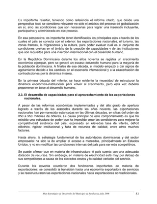 Es importante resaltar, teniendo como referencia el informe citado, que desde una
perspectiva local se considera relevante no sólo el análisis del proceso de globalización
en sí, sino las condiciones que son necesarias para lograr una inserción incluyente,
participativa y administrada en ese proceso.

En esa perspectiva, es importante tener identificados los principales ejes a través de los
cuales el país se conecta con el exterior: las exportaciones nacionales, el turismo, las
zonas francas, la migraciones y la cultura, para poder evaluar cual es el conjunto de
condiciones previas en el ámbito de la creación de capacidades y de las instituciones
que son requisitos para una inserción internacional con el desarrollo humano.

En la República Dominicana durante los años noventa se registra un crecimiento
económico ejemplar, pero se generó un escaso desarrollo humano para la mayoría de
la población dominicana. A finales de esa década, el modelo empezó a dar signos de
agotamiento debido a los cambios en el escenario internacional y a la exacerbación de
contradicciones por la dinámica interna.

En la primera década del milenio, se hace evidente la necesidad de estructurar la
dinámica económica-institucional para volver al crecimiento, pero esta vez debería
proponerse en base al desarrollo humano.

2.3. El desarrollo de capacidades para el aprovechamiento de las exportaciones
     nacionales.

A pesar de las reformas económicas implementadas y del alto grado de apertura
logrado a través de los aranceles durante los años noventa, las exportaciones
nacionales han permanecido estancadas en las últimas décadas, en cifras del orden de
850 a 950 millones de dólares. La causa principal de este comportamiento es que ha
existido una estructura de poder que ha impedido crear las condiciones para mejorar la
competitividad sistémica del país, expresado en elevadas tasa de interés, déficit
eléctrico, rigidez institucional y falta de recursos de calidad, entre otros muchos
factores.

Hasta ahora, la estrategia fundamental de las autoridades dominicanas y del sector
empresarial ha sido la de ampliar el acceso a mercados, principalmente en Estados
Unidos, y no en modificar las condiciones internas del país para ser más competitivos.

Se puede afirmar que en materia de infraestructura el país cuenta con una adecuada
dotación de recursos. Sin embargo, en materia de electricidad está muy por debajo de
sus competidores a causa de los elevados costos y la calidad variable del servicio.

Durante los noventa ocurrieron dos fenómenos importantes en materia de
exportaciones: se consolidó la transición hacia una economía exportadora de servicios
y se reestructuraron las exportaciones nacionales hacia exportaciones no tradicionales.




                  Plan Estratégico de Desarrollo del Municipio de Jarabacoa, julio 2006   53
 