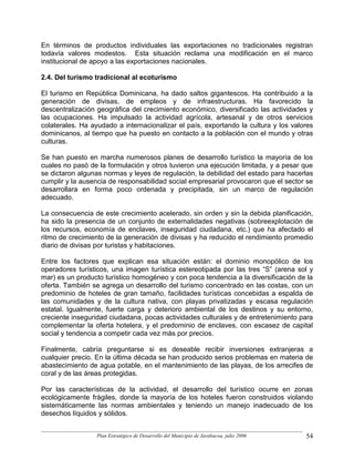 En términos de productos individuales las exportaciones no tradicionales registran
todavía valores modestos. Esta situación reclama una modificación en el marco
institucional de apoyo a las exportaciones nacionales.

2.4. Del turismo tradicional al ecoturismo

El turismo en República Dominicana, ha dado saltos gigantescos. Ha contribuido a la
generación de divisas, de empleos y de infraestructuras. Ha favorecido la
descentralización geográfica del crecimiento económico, diversificado las actividades y
las ocupaciones. Ha impulsado la actividad agrícola, artesanal y de otros servicios
colaterales. Ha ayudado a internacionalizar el país, exportando la cultura y los valores
dominicanos, al tiempo que ha puesto en contacto a la población con el mundo y otras
culturas.

Se han puesto en marcha numerosos planes de desarrollo turístico la mayoría de los
cuales no pasó de la formulación y otros tuvieron una ejecución limitada, y a pesar que
se dictaron algunas normas y leyes de regulación, la debilidad del estado para hacerlas
cumplir y la ausencia de responsabilidad social empresarial provocaron que el sector se
desarrollara en forma poco ordenada y precipitada, sin un marco de regulación
adecuado.

La consecuencia de este crecimiento acelerado, sin orden y sin la debida planificación,
ha sido la presencia de un conjunto de externalidades negativas (sobreexplotación de
los recursos, economía de enclaves, inseguridad ciudadana, etc.) que ha afectado el
ritmo de crecimiento de la generación de divisas y ha reducido el rendimiento promedio
diario de divisas por turistas y habitaciones.

Entre los factores que explican esa situación están: el dominio monopólico de los
operadores turísticos, una imagen turística estereotipada por las tres “S” (arena sol y
mar) es un producto turístico homogéneo y con poca tendencia a la diversificación de la
oferta. También se agrega un desarrollo del turismo concentrado en las costas, con un
predominio de hoteles de gran tamaño, facilidades turísticas concebidas a espalda de
las comunidades y de la cultura nativa, con playas privatizadas y escasa regulación
estatal. Igualmente, fuerte carga y deterioro ambiental de los destinos y su entorno,
creciente inseguridad ciudadana, pocas actividades culturales y de entretenimiento para
complementar la oferta hotelera, y el predominio de enclaves, con escasez de capital
social y tendencia a competir cada vez más por precios.

Finalmente, cabría preguntarse si es deseable recibir inversiones extranjeras a
cualquier precio. En la última década se han producido serios problemas en materia de
abastecimiento de agua potable, en el mantenimiento de las playas, de los arrecifes de
coral y de las áreas protegidas.

Por las características de la actividad, el desarrollo del turístico ocurre en zonas
ecológicamente frágiles, donde la mayoría de los hoteles fueron construidos violando
sistemáticamente las normas ambientales y teniendo un manejo inadecuado de los
desechos líquidos y sólidos.


                  Plan Estratégico de Desarrollo del Municipio de Jarabacoa, julio 2006   54
 