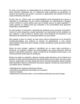 En estas circunstancias, la sostenibilidad de la actividad requiere de una ruptura con
estos patrones indeseados. De no modificarse estas tendencias se agudizaran un
conjunto de tensiones que tienden a provocar el agotamiento del modelo en términos
social, ambiental y económico.

El gran reto es: ¿Cómo crear una responsabilidad social empresarial que asuma e
internalice el cumplimiento de las normas ambientales, de ordenamiento y fiscales?
¿Cómo cambiar la cultura política para que el Estado asuma su papel regulador? Y
¿cómo generar un capital social que empodere a las comunidades para garantizar
solidaridad y sostenibilidad?.

En este contexto, la promoción y desarrollo de Jarabacoa como municipio “ecoturístico”
rompe con estos esquemas y puede representar una oportunidad para la localidad, ya
que, además, a nivel mundial el “turismo justo” tiene tendencia al crecimiento y sus
alternativas de desarrollo son impulsadas desde muy poco tiempo.

Otro aspecto a tener en cuenta, en este nuevo entorno internacional, es la revolución
científico-tecnológica que potencia el proceso de globalización y crea nuevas
oportunidades económicas para ciudades y países y jarabacoa puede aprovechar estas
oportunidades.

Dentro de este contexto, regional y hemisférico de un nuevo orden económico y
comercial, es necesario analizar las potencialidades que estos elementos externos
aportan al desarrollo económico, social y ambiental de la República Dominicana, y de
manera particular al Municipio de Jarabacoa.

Desde una región en específico, algunas ciudades están llamadas a ser los líderes que
permitan el mejor aprovechamiento de las oportunidades que se abren con este nuevo
entorno, asegurando una mejor distribución de los recursos generados. Estas ciudades
están llamadas a liderar el crecimiento económico regional, a través de la promoción de
una política activa, orientada a:

• Restablecer las cadenas productivas internas;
• Diversificar las relaciones comerciales con el exterior;
• Generar empleos;
• Redinamizar el mercado interno, con los efectos distributivos que trae consigo.




                  Plan Estratégico de Desarrollo del Municipio de Jarabacoa, julio 2006   55
 