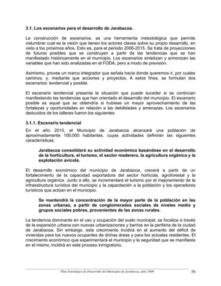 3.1. Los escenarios para el desarrollo de Jarabacoa.

La construcción de escenarios, es una herramienta metodológica que permite
vislumbrar cual es la visión que tienen los actores claves sobre su propio desarrollo, en
vista a los próximos años. Esto es, para el periodo 2006-2015. Se trata de proyecciones
de futuros posibles que se construyen a partir de las tendencias que se han
manifestado históricamente en el municipio. Los escenarios sintetizan y armonizan las
variables que han sido analizadas en el FODA, pero a modo de previsión.

Asimismo, provee un marco integrador que señala hacia donde queremos ir, por cuales
caminos, y, mediante que acciones y proyectos. A estos fines, se formulan dos
escenarios: tendencial y posible.

El escenario tendencial presenta la situación que puede suceder si se continúan
manifestando las tendencias que han orientado el desarrollo del municipio. El escenario
posible es aquel que se obtendría si hubiese un mayor aprovechamiento de las
fortalezas y oportunidades en relación a las debilidades y amenazas. Los escenarios
deducidos de los talleres fueron los siguientes:

3.1.1. Escenario tendencial
En el año 2015, el Municipio de Jarabacoa alcanzará una población de
aproximadamente 100,000 habitantes, cuyas actividades definirán las siguientes
características:

      Jarabacoa consolidará su actividad económica basándose en el desarrollo
      de la horticultura, el turismo, el sector maderero, la agricultura orgánica y la
      explotación avícola.

El desarrollo económico del municipio de Jarabacoa, crecerá a partir de un
fortalecimiento de la capacidad exportadora del sector hortícola, agroforestal y la
agricultura orgánica. Junto a ello, se incrementará el turismo por el mejoramiento de la
infraestructura turística del municipio y la capacitación a la población y los operadores
turísticos que actúan en el municipio.

      Se mantendrá la concentración de la mayor parte de la población en las
      zonas urbanas, a partir de conglomerados sociales de niveles medio y
      grupos sociales pobres, provenientes de las zonas rurales.

La tendencia dominante en el uso y ocupación del suelo municipal, se focaliza a través
de la expansión urbana con nuevas urbanizaciones y barrios en la periferia de la ciudad
de Jarabacoa. Sin embargo, este crecimiento incidirá en el aumento del déficit de
viviendas para los nuevos ocupantes de dichas áreas y para los actuales residentes. El
crecimiento económico que experimentará el municipio y la seguridad que se manifiesta
en el mismo, incidirá en este proceso inmigratorio.




                  Plan Estratégico de Desarrollo del Municipio de Jarabacoa, julio 2006   58
 