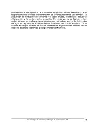 analfabetismo y se mejorará la capacitación de los profesionales de la educación y de
los profesionales y técnicos que demandarán los sectores productivos y de servicios. La
articulación de instituciones de gobierno y el sector privado, contribuirán a reducir la
deforestación y la contaminación ambiental. Sin embargo, no se logrará reducir
sustancialmente los niveles de descargas de aguas residuales a los ríos. La distribución
del agua se mejorará por la ampliación del acueducto. No ocurrirá lo mismo con el
sistema de energía eléctrica, el cual no alcanzará las mejoras que se esperan ante el
creciente desarrollo económico que experimentará el Municipio.




                  Plan Estratégico de Desarrollo del Municipio de Jarabacoa, julio 2006   60
 
