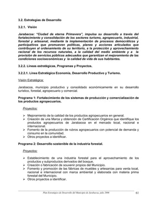 3.2. Estrategias de Desarrollo

3.2.1. Visión

Jarabacoa: “Ciudad de eterna Primavera”, impulsa su desarrollo a través del
fortalecimiento y consolidación de los sectores turismo, agropecuario, industrial,
forestal y artesanal, mediante la implementación de procesos democráticos y
participativos que promueven políticas, planes y acciones articulados que
contribuyen al ordenamiento de su territorio, a la protección y aprovechamiento
racional de los recursos naturales, a la calidad del medio ambiente y a la
provisión de servicios públicos adecuados que garantizan el mejoramiento de las
condiciones socioeconómicas y la calidad de vida de sus habitantes.

3.2.2. Líneas estratégicas, Programas y Proyectos.

3.2.2.1. Línea Estratégica Economía, Desarrollo Productivo y Turismo.

Visión Estratégica:

Jarabacoa, municipio productivo y consolidado económicamente en su desarrollo
turístico, forestal, agropecuario y comercial.

Programa 1: Fortalecimiento de los sistemas de producción y comercialización de
los productos agropecuarios.

   Proyectos:

      Mejoramiento de la calidad de los productos agropecuarios en general.
      Creación de una Marca y obtención de Certificación Orgánica que identifique los
      productos agropecuarios de Jarabacoa en el mercado local, nacional e
      internacional.
      Fomento de la producción de rubros agropecuarios con potencial de demanda y
      consumo en la comunidad.
      Otros proyectos a identificar.

Programa 2: Desarrollo sostenible de la industria forestal.

   Proyectos:

      Establecimiento de una industria forestal para el aprovechamiento de los
      productos y subproductos derivados del bosque.
      Creación o fabricación de souvenir propios del Municipio.
      Fomento y promoción de las fábricas de muebles y artesanías para venta local,
      nacional e internacional con marca ambiental y elaborada con materia prima
      forestal del Municipio.
      Otros proyectos a identificar.



                  Plan Estratégico de Desarrollo del Municipio de Jarabacoa, julio 2006   61
 
