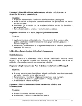 Programa 3: Diversificación de las inversiones privadas y públicas para el
desarrollo del turismo y ecoturismo.

   Proyectos:
      Creación, mantenimiento y promoción de rutas turísticas y ecológicas.
      Crear la oficina municipal de promoción turística con participación del sector
      público y privado.
      Campañas de promoción de los atractivos turísticos propios del Municipio y
      zonas aledañas.
      Fomento de iniciativas turísticas y ecoturisticas innovadoras.

Programa 4: Fomento de la micro, pequeña y mediana empresa.

   Proyectos:

      Apalancamiento de asistencia técnica y financiamiento de la banca privada,
      pública y de la cooperación internacional para apoyar las micro, pequeñas y
      mediana empresas.
      Promoción y fortalecimiento de la organización sectorial de los micro, pequeños y
      medianos empresarios.

3.2.2.2. Línea Estratégica Uso del Suelo e Infraestructura

Visión Estratégica:

Jarabacoa, avanza en la implementación de su Plan de Ordenamiento Territorial y en la
provisión de los servicios públicos que satisfacen las necesidades básicas de la
población y fomenta la producción agropecuaria e industrial.

Programa 1: Implementación del Plan de Ordenamiento Territorial Municipal.

   Proyectos:

      Evacuar resoluciones y disposiciones sobre la zonificación para el uso adecuado
      de suelos y espacios a nivel urbano y rural.
      Fortalecimiento y monitoreo del planeamiento urbano en el municipio.
      Adecuación vial, rotulación y señalización de calles y avenidas.
      Creación de un catastro municipal.

Programa 2: Mejoramiento sostenido de los servicios públicos y de
infraestructuras.

   Proyectos:

      Construcción de un matadero municipal.
      Reubicación y construcción del mercado público.


                  Plan Estratégico de Desarrollo del Municipio de Jarabacoa, julio 2006   62
 