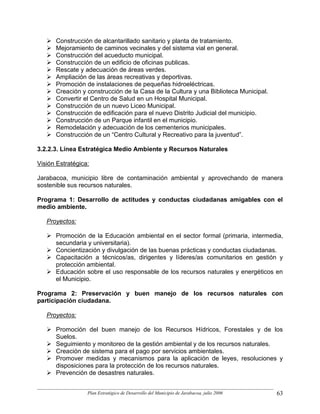 Construcción de alcantarillado sanitario y planta de tratamiento.
      Mejoramiento de caminos vecinales y del sistema vial en general.
      Construcción del acueducto municipal.
      Construcción de un edificio de oficinas publicas.
      Rescate y adecuación de áreas verdes.
      Ampliación de las áreas recreativas y deportivas.
      Promoción de instalaciones de pequeñas hidroeléctricas.
      Creación y construcción de la Casa de la Cultura y una Biblioteca Municipal.
      Convertir el Centro de Salud en un Hospital Municipal.
      Construcción de un nuevo Liceo Municipal.
      Construcción de edificación para el nuevo Distrito Judicial del municipio.
      Construcción de un Parque infantil en el municipio.
      Remodelación y adecuación de los cementerios municipales.
      Construcción de un “Centro Cultural y Recreativo para la juventud”.

3.2.2.3. Línea Estratégica Medio Ambiente y Recursos Naturales

Visión Estratégica:

Jarabacoa, municipio libre de contaminación ambiental y aprovechando de manera
sostenible sus recursos naturales.

Programa 1: Desarrollo de actitudes y conductas ciudadanas amigables con el
medio ambiente.

   Proyectos:

      Promoción de la Educación ambiental en el sector formal (primaria, intermedia,
      secundaria y universitaria).
      Concientización y divulgación de las buenas prácticas y conductas ciudadanas.
      Capacitación a técnicos/as, dirigentes y líderes/as comunitarios en gestión y
      protección ambiental.
      Educación sobre el uso responsable de los recursos naturales y energéticos en
      el Municipio.

Programa 2: Preservación y buen manejo de los recursos naturales con
participación ciudadana.

   Proyectos:

      Promoción del buen manejo de los Recursos Hídricos, Forestales y de los
      Suelos.
      Seguimiento y monitoreo de la gestión ambiental y de los recursos naturales.
      Creación de sistema para el pago por servicios ambientales.
      Promover medidas y mecanismos para la aplicación de leyes, resoluciones y
      disposiciones para la protección de los recursos naturales.
      Prevención de desastres naturales.


                  Plan Estratégico de Desarrollo del Municipio de Jarabacoa, julio 2006   63
 