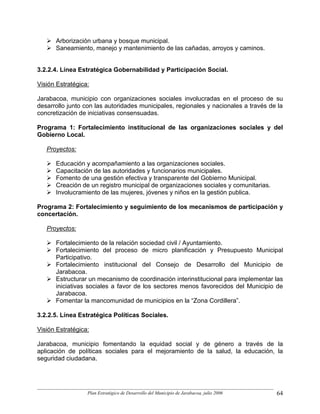 Arborización urbana y bosque municipal.
      Saneamiento, manejo y mantenimiento de las cañadas, arroyos y caminos.


3.2.2.4. Línea Estratégica Gobernabilidad y Participación Social.

Visión Estratégica:

Jarabacoa, municipio con organizaciones sociales involucradas en el proceso de su
desarrollo junto con las autoridades municipales, regionales y nacionales a través de la
concretización de iniciativas consensuadas.

Programa 1: Fortalecimiento institucional de las organizaciones sociales y del
Gobierno Local.

   Proyectos:

      Educación y acompañamiento a las organizaciones sociales.
      Capacitación de las autoridades y funcionarios municipales.
      Fomento de una gestión efectiva y transparente del Gobierno Municipal.
      Creación de un registro municipal de organizaciones sociales y comunitarias.
      Involucramiento de las mujeres, jóvenes y niños en la gestión publica.

Programa 2: Fortalecimiento y seguimiento de los mecanismos de participación y
concertación.

   Proyectos:

      Fortalecimiento de la relación sociedad civil / Ayuntamiento.
      Fortalecimiento del proceso de micro planificación y Presupuesto Municipal
      Participativo.
      Fortalecimiento institucional del Consejo de Desarrollo del Municipio de
      Jarabacoa.
      Estructurar un mecanismo de coordinación interinstitucional para implementar las
      iniciativas sociales a favor de los sectores menos favorecidos del Municipio de
      Jarabacoa.
      Fomentar la mancomunidad de municipios en la “Zona Cordillera”.

3.2.2.5. Línea Estratégica Políticas Sociales.

Visión Estratégica:

Jarabacoa, municipio fomentando la equidad social y de género a través de la
aplicación de políticas sociales para el mejoramiento de la salud, la educación, la
seguridad ciudadana.




                  Plan Estratégico de Desarrollo del Municipio de Jarabacoa, julio 2006   64
 