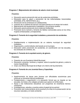 Programa 1: Mejoramiento del sistema de salud a nivel municipal.

   Proyectos:

      Educación para la prevención del uso de sustancias prohibidas.
      Educación para la salud y prevención de las enfermedades transmisibles
      (VIH/SIDA, ETS, HEPATITIS B, etc.).
      Prevención de los embarazos en adolescentes.
      Creación de un sistema de servicio civil para jóvenes en el campo de la salud.
      Mejoramiento del equipamiento hospitalario y de primeros auxilios.
      Educación para la prevención de la violencia intrafamiliar.
      Promoción de la nutrición y fomento de hábitos nutricionales sanos en los niños,
      mujeres embarazadas y envejecientes.

Programa 2: Fomento de la seguridad ciudadana y prevención de accidentes.

   Proyectos:

      Establecimiento e implementación de un sistema municipal de seguridad
      ciudadana.
      Organización y control efectivo del transito en el municipio.
      Educación sobre prevención de accidentes, en coordinación con las escuelas,
      los sindicatos de choferes, etc.

Programa 3: Fomento de la equidad social y de género.

   Proyectos:

      Creación de una Guardería Infantil Municipal.
      Educación a jóvenes, hombres y mujeres, sobre la equidad de género y sobre la
      nueva masculinidad.
      Crear una Oficina Municipal de la Mujer a lo interno del Ayuntamiento.

Programa 4: Fomento de una Juventud Sana y Capacitada.

   Proyectos:

      Apadrinamiento de becas para jóvenes con dificultades económicas para
      continuar su formación técnico-profesional.
      Fortalecimiento y seguimiento a la educación formal que se imparte en las
      escuelas, los liceos y los colegios privados que operan en el Municipio.
      Apoyo a las instituciones educativas con programas de enseñanza técnico-
      vocacional.
      Investigaciones, estudios y eventos sobre el papel de la juventud.
      Promoción del involucramiento de la juventud y la niñez en la preservación de los
      recursos naturales y el medio ambiente.



                 Plan Estratégico de Desarrollo del Municipio de Jarabacoa, julio 2006   65
 