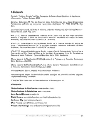 4. Bibliografía

Comisión “Políticas Sociales” del Plan Estratégico de Desarrollo del Municipio de Jarabacoa.
Informe sobre Políticas Sociales. 2006.

Corral J., Collombon JM. Plan de Desarrollo Local de la Provincia de La Vega: Diagnósticos
Participativos, definición de escenarios y proyectos estratégicos. P.81-P105. CONARE. Rep.
Dom.

Dinámica Empresarial S.A Estudio de Impacto Ambiental del Proyecto Hidroeléctrico Manabao-
Bejucal-Tavera. 2001. Rep. Dom.

KfW-GITEC. Plan de Ordenamiento Territorial de la Cuenca Alta del Río Yaque del Norte:
Análisis y Propuesta a Nivel de Microcuencas Hídricas. Secretaria de Estados de Medio
Ambiente y Recursos Naturales. Octubre 2004. Jarabacoa.

KfW-GITEC. Caracterización Socioeconómica Rápida de la Cuenca Alta del Río Yaque del
Norte - Ordenamiento Territorial CAY y Municipio Jarabacoa. Secretaria de Estados de Medio
Ambiente y Recursos Naturales. Octubre 2004. Jarabacoa.

KfW-GITEC. Informe Principal Integral Rural y Urbano; Plan de Ordenamiento Territorial de la
Cuenca Alta del Río Yaque del Norte y del Municipio de Jarabacoa (tomo 2). Secretaria de
Estados de Medio Ambiente y Recursos Naturales. Marzo 2006. Jarabacoa.

Oficina Nacional de Planificación (ONAPLAN). Atlas de la Pobreza en la Republica Dominicana.
Santo Domingo, Julio 2005.

Oficina Nacional de Planificación (ONAPLAN). Informe General: Focalización de la Pobreza en
la Republica Dominicana. Santo Domingo, Julio 2005.

Troncoso Morales Bolívar. Impacto del Ecoturismo en Jarabacoa.

Rancho Baiguate. Origen y Evolución del Turismo Ecológico en Jarabacoa: Rancho Baiguate,
un proyecto Exitoso y Sostenible.

FONDOMICRO. Fondo para el Financiamiento de la Microempresa Inc.

Webliografía:

Oficina Nacional de Planificación: www.onaplan.gov.do
Oficina Nacional de Estadísticas: www.one.gov.do
Junta Central Electoral: www.jce.do
Digital Designs: www.digitalsdesigns.com/realty/pdescripcion.htm
Jarabacoa City: www.jarabacoacity.com
27 de Febrero: www.27febrero.com/mapas.htm
Arriba Santo Domingo: www.arribasantodomingo.com/mipueblo




                   Plan Estratégico de Desarrollo del Municipio de Jarabacoa, julio 2006       67
 