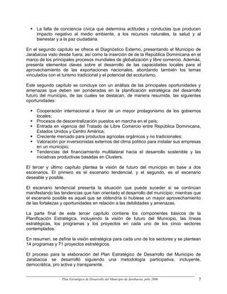 La falta de conciencia cívica que determina actitudes y conductas que producen
     impacto negativo al medio ambiente, a los recursos naturales, la salud y al
     bienestar y a la paz ciudadana.

En el segundo capítulo se ofrece el Diagnóstico Externo, presentando el Municipio de
Jarabacoa visto desde fuera; así como la inserción de de la República Dominicana en el
marco de los principales procesos mundiales de globalización y libre comercio. Además,
presenta elementos claves sobre el desarrollo de las capacidades locales para el
aprovechamiento de las exportaciones nacionales, abordando también los temas
vinculados con el turismo tradicional y el potencial del ecoturismo.

Este segundo capítulo se concluye con un análisis de las principales oportunidades y
amenazas que deben ser ponderadas en la planificación estratégica del desarrollo
futuro del municipio, de las cuales se destacan, de manera resumida, las siguientes
oportunidades:

     Cooperación internacional a favor de un mayor protagonismo de los gobiernos
     locales;
     Procesos de descentralización puestos en marcha en el país;
     Entrada en vigencia del Tratado de Libre Comercio entre República Dominicana,
     Estados Unidos y Centro América;
     Creciente mercado para productos agrícolas orgánicos y no tradicionales;
     Valoración por inversionistas externos del clima político para instalar sus empresas
     en un municipio;
     Tendencias del financiamiento multilateral hacia el desarrollo sostenible y las
     iniciativas productivas basadas en Clusters.

El tercer y último capítulo plantea la visión de futuro del municipio en base a dos
escenarios. El primero es el escenario tendencial, y el segundo, es el escenario
deseable y posible.

El escenario tendencial presenta la situación que puede suceder si se continúan
manifestando las tendencias que han orientado el desarrollo del municipio; mientras que
el escenario posible es aquel que se obtendría si hubiese un mayor aprovechamiento
de las fortalezas y oportunidades en relación a las debilidades y amenazas.

La parte final de este tercer capítulo contiene los componentes básicos de la
Planificación Estratégica, incluyendo la visión de futuro del Municipio, las líneas
estratégicas, los programas y los proyectos en cada uno de los cinco sectores
contemplados.

En resumen, se define la visión estratégica para cada uno de los sectores y se plantean
14 programas y 71 proyectos estratégicos.

El proceso para la elaboración del Plan Estratégico de Desarrollo del Municipio de
Jarabacoa se desarrolló siguiendo una metodología participativa, incluyente,
democrática, pro activa y transparente.


                 Plan Estratégico de Desarrollo del Municipio de Jarabacoa, julio 2006   7
 
