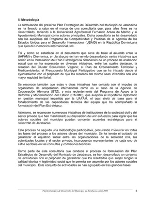 II. Metodología
La formulación del presente Plan Estratégico de Desarrollo del Municipio de Jarabacoa
se ha llevado a cabo en el marco de una consultoría que, para tales fines se ha
desarrollado, teniendo a la Universidad Agroforestal Fernando Arturo de Meriño y al
Ayuntamiento Municipal como actores principales. Dicha consultoría se ha desarrollado
con los auspicios del Programa de Competitividad y Políticas de la Agencia de los
Estados Unidos para el Desarrollo Internacional (USAID) en la República Dominicana
que ejecuta Chemonics internacional, Inc.

Tal y como se establece en el documento que sirve de base al acuerdo entre la
UAFAM) y Chemonics, en Jarabacoa se han venido desarrollando varias iniciativas que
tienen en la formulación del Plan Estratégico la coronación de un proceso de animación
social que se ha expresado en diversas iniciativas, entre las cuales destacan, la
creación del Cluster Ecoturístico Vegano; el Plan de Ordenamiento Territorial y
Medioambiental; el Presupuesto Municipal Participativo que se ha iniciado desde el
ayuntamiento con el propósito de que los recursos del mismo sean invertidos con una
mayor equidad territorial.

Se reconoce también que estas y otras iniciativas han contado con el impulso de
organismos de cooperación internacional como es el caso de la Agencia de
Cooperación Alemana (GTZ), y mas recientemente del Programa de Apoyo a la
Reforma y Modernización del Estado (PARME), que auspició el importante diplomado
en gestión municipal impartido por la UAFAM, el cual sirvió de base para el
fortalecimiento de las capacidades técnicas del equipo que ha acompañado la
formulación del Plan Estratégico.

Asimismo, se reconocen numerosas iniciativas de instituciones de la sociedad civil y del
sector privado que han manifestado su disposición de unir esfuerzos para lograr que los
actores sociales del municipio puedan concertar acuerdos estratégicos para el
desarrollo de Jarabacoa.

Este proceso ha seguido una metodología participativa, procurando involucrar en todas
las fases del proceso a los actores claves del municipio. Se ha tenido el cuidado de
garantizar el equilibrio social entre las organizaciones de la sociedad civil, las
autoridades locales y el sector privado, incorporando representantes de cada uno de
estos sectores en las consultas y comisiones técnicas.

Como parte de esta consultoría que conduce el proceso de formulación del Plan
Estratégico de Desarrollo del Municipio de Jarabacoa, se han desarrollado un conjunto
de actividades con el propósito de garantizar que los resultados que surjan tengan la
calidad técnica y legitimidad social que le permita ser asumido por los actores sociales
del municipio. Este conjunto de actividades se han agrupado en tres grandes fases:




                  Plan Estratégico de Desarrollo del Municipio de Jarabacoa, julio 2006   8
 