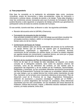 a) Fase preparatoria

Esta fase ha consistido en la realización de actividades tales como: reuniones
consultivas, acopio de documentos y datos pre-existentes, visitas de motivación e
información a actores claves, Jornadas de estudio y de trabajo. Todas ellas dirigidas a
crear las condiciones previas necesarias para que el proceso de formulación del Plan
pudiera llevarse a cabo siguiendo un programa de trabajo coherente que garantizara la
participación activa de todos los actores sociales del municipio.

En ese sentido, durante esta fase, se llevaron a cabo las siguientes actividades:

   • Revisión del acuerdo entre la UAFAM y Chemonics.

   • Formulación de propuesta de plan de trabajo.
     Esta actividad consistió en definir un plan de trabajo que permitiera visualizar los
     principales eventos a realizar y definir un cronograma que distribuyera en el
     tiempo cada uno de los mismos.

   • Conformación del Equipo de Trabajo.
     Para llevar adelante cada una de las actividades del proceso se ha conformado
     un equipo técnico que ha servido de soporte para el levantamiento de
     informaciones, organización y seguimiento a las comisiones técnicas,
     coordinación de las consultas con actores claves, el mismo ha estado integrado
     por agentes locales con conocimiento y experticio técnico, así como por un grupo
     de técnicos que acompañan al consultor responsable.

   • Revisión de los resultados del Plan de Ordenamiento Territorial.
     Como es de rigor en un trabajo de esta naturaleza, se requiere una amplia
     consulta de la bibliografía existente, tanto sobre los aspectos internos del
     municipio, como de los elementos del contexto, en ese sentido para la
     preparación del diagnóstico y de los análisis de las Fortalezas, Oportunidades,
     Debilidades y Amenazas, se han consultado diferentes documentos provenientes
     del Plan de Ordenamiento Territorial, los cuales por su actualidad, relación directa
     con este trabajo y por su calidad técnica han nutrido partes importantes de este
     Plan. Asimismo, se ha tomado como importante referencia el documento “Plan de
     Desarrollo Local de la Provincia de La Vega: Diagnósticos Participativos,
     definición de escenarios y proyectos estratégicos”, editado por el PAIRE y
     contienen un primer diagnóstico del municipio de Jarabacoa. Otras referencias
     importantes que han sido consultadas, son los resultados del Censo Nacional de
     Población, historia del municipio, mapas, y diferentes estudios realizados sobre el
     turismo y el medio ambiente, entre otros.




                  Plan Estratégico de Desarrollo del Municipio de Jarabacoa, julio 2006     9
 