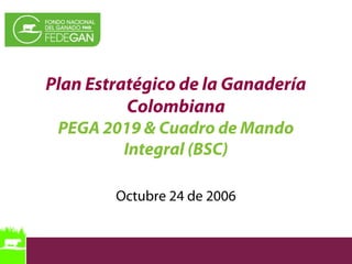 Plan Estratégico de la Ganadería
Colombiana
PEGA 2019 & Cuadro de Mando
Integral (BSC)
Octubre 24 de 2006
 