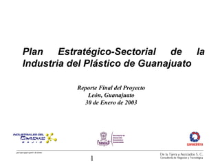 Plan Estratégico-Sectorial de la 
Industria del Plástico de Guanajuato 
gto1/gto1gep4.ppt/01.30.03/etc 
Reporte Final del Proyecto 
León, Guanajuato 
30 de Enero de 2003 
1 
 