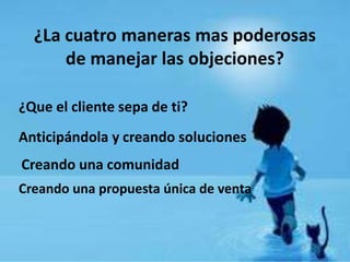 ¿La cuatro maneras mas poderosas
      de manejar las objeciones?

¿Que el cliente sepa de ti?
Anticipándola y creando soluciones
Creando una comunidad
Creando una propuesta única de venta
 